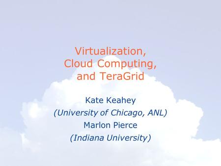 Virtualization, Cloud Computing, and TeraGrid Kate Keahey (University of Chicago, ANL) Marlon Pierce (Indiana University)