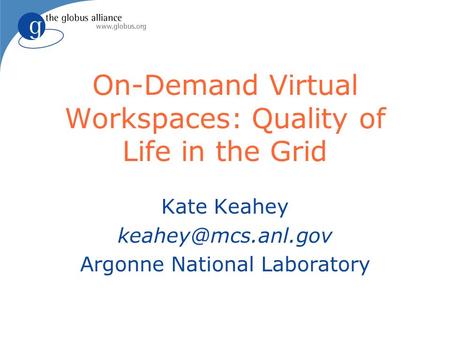 On-Demand Virtual Workspaces: Quality of Life in the Grid Kate Keahey Argonne National Laboratory.