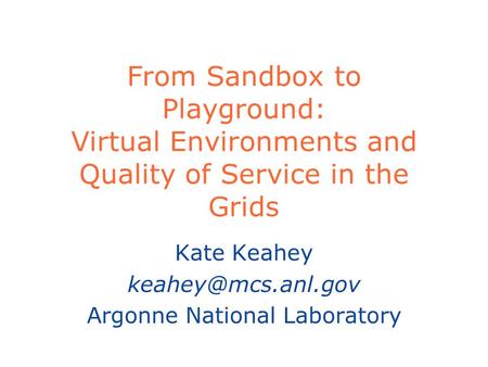 From Sandbox to Playground: Virtual Environments and Quality of Service in the Grids Kate Keahey Argonne National Laboratory.