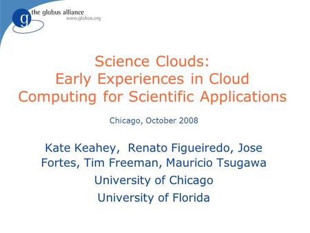 Science Clouds: Early Experiences in Cloud Computing for Scientific Applications Chicago, October 2008 Kate Keahey, Renato Figueiredo, Jose Fortes, Tim.