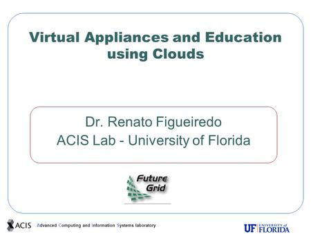 Advanced Computing and Information Systems laboratory Virtual Appliances and Education using Clouds Dr. Renato Figueiredo ACIS Lab - University of Florida.
