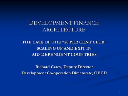 1 DEVELOPMENT FINANCE ARCHITECTURE THE CASE OF THE 20 PER CENT CLUB SCALING UP AND EXIT IN AID-DEPENDENT COUNTRIES Richard Carey, Deputy Director Development.