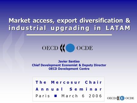 1 Market access, export diversification & industrial upgrading in LATAM The Mercosur Chair Annual Seminar Paris March 6 2006 Javier Santiso Chief Development.