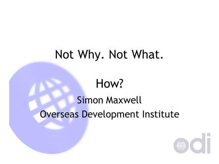 Not Why. Not What. How? Simon Maxwell Overseas Development Institute.