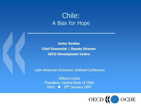 Chile: A Bias for Hope Javier Santiso Chief Economist / Deputy Director OECD Development Centre Latin American Economic Outlook Conference Vittorio Corbo.