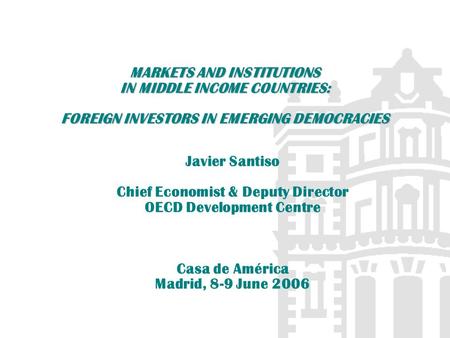 MARKETS AND INSTITUTIONS IN MIDDLE INCOME COUNTRIES: FOREIGN INVESTORS IN EMERGING DEMOCRACIES Javier Santiso Chief Economist & Deputy Director OECD Development.