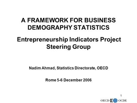 1 A FRAMEWORK FOR BUSINESS DEMOGRAPHY STATISTICS Entrepreneurship Indicators Project Steering Group Nadim Ahmad, Statistics Directorate, OECD Rome 5-6.