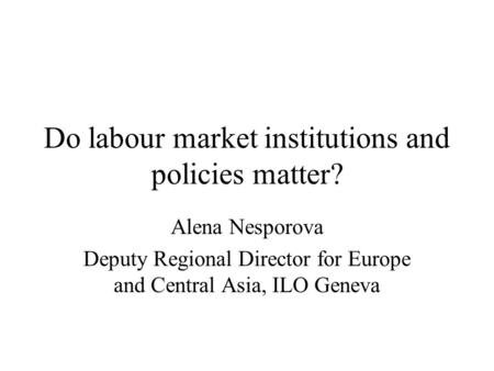 Do labour market institutions and policies matter? Alena Nesporova Deputy Regional Director for Europe and Central Asia, ILO Geneva.