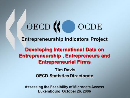 Entrepreneurship Indicators Project Developing International Data on Entrepreneurship, Entrepreneurs and Entrepreneurial Firms Tim Davis OECD Statistics.