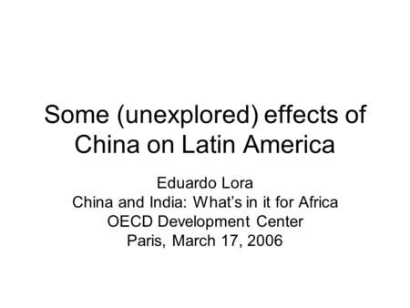 Some (unexplored) effects of China on Latin America Eduardo Lora China and India: Whats in it for Africa OECD Development Center Paris, March 17, 2006.