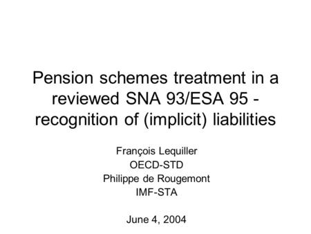 Pension schemes treatment in a reviewed SNA 93/ESA 95 - recognition of (implicit) liabilities François Lequiller OECD-STD Philippe de Rougemont IMF-STA.