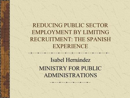REDUCING PUBLIC SECTOR EMPLOYMENT BY LIMITING RECRUITMENT: THE SPANISH EXPERIENCE Isabel Hernández MINISTRY FOR PUBLIC ADMINISTRATIONS.