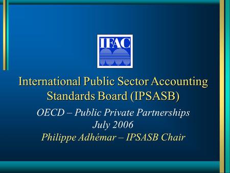 International Public Sector Accounting Standards Board (IPSASB) OECD – Public Private Partnerships July 2006 Philippe Adhémar – IPSASB Chair.