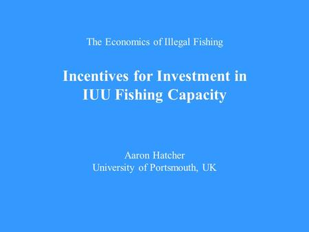 The Economics of Illegal Fishing Incentives for Investment in IUU Fishing Capacity Aaron Hatcher University of Portsmouth, UK.