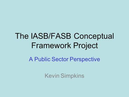 The IASB/FASB Conceptual Framework Project A Public Sector Perspective Kevin Simpkins.