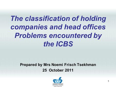 The classification of holding companies and head offices Problems encountered by the ICBS Prepared by Mrs Noemi Frisch Tsekhman 25 October 2011 1.