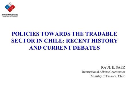 POLICIES TOWARDS THE TRADABLE SECTOR IN CHILE: RECENT HISTORY AND CURRENT DEBATES RAUL E. SAEZ International Affairs Coordinator Ministry of Finance, Chile.