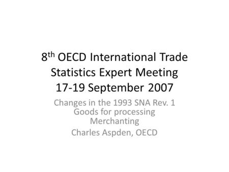 8 th OECD International Trade Statistics Expert Meeting 17-19 September 2007 Changes in the 1993 SNA Rev. 1 Goods for processing Merchanting Charles Aspden,