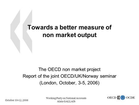 1 October 10-12, 2006 Working Party on National Accounts Alain GALLAIS Towards a better measure of non market output The OECD non market project Report.
