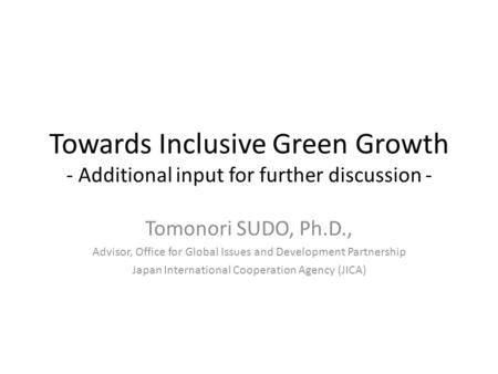Towards Inclusive Green Growth - Additional input for further discussion - Tomonori SUDO, Ph.D., Advisor, Office for Global Issues and Development Partnership.