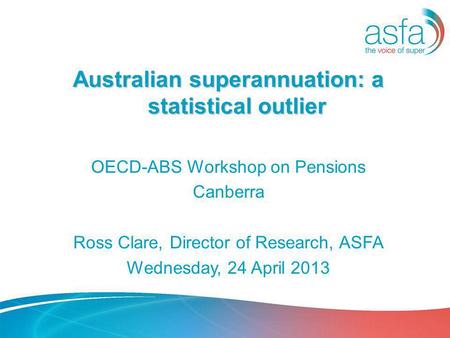 Australian superannuation: a statistical outlier OECD-ABS Workshop on Pensions Canberra Ross Clare, Director of Research, ASFA Wednesday, 24 April 2013.