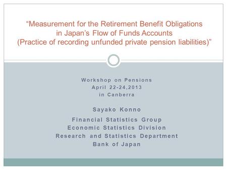 Workshop on Pensions April 22-24,2013 in Canberra Sayako Konno Financial Statistics Group Economic Statistics Division Research and Statistics Department.