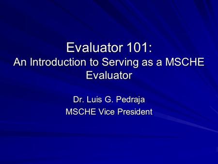 Evaluator 101: An Introduction to Serving as a MSCHE Evaluator Dr. Luis G. Pedraja MSCHE Vice President.