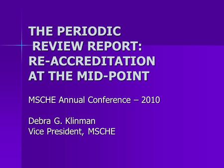 THE PERIODIC REVIEW REPORT: RE-ACCREDITATION AT THE MID-POINT MSCHE Annual Conference – 2010 Debra G. Klinman Vice President, MSCHE.