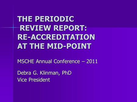 THE PERIODIC REVIEW REPORT: RE-ACCREDITATION AT THE MID-POINT MSCHE Annual Conference – 2011 Debra G. Klinman, PhD Vice President.