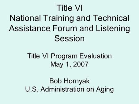 Title VI National Training and Technical Assistance Forum and Listening Session Title VI Program Evaluation May 1, 2007 Bob Hornyak U.S. Administration.