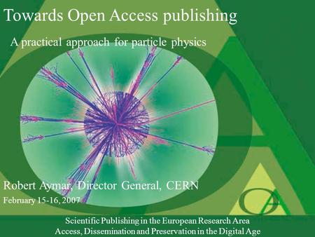 Towards Open Access publishing A practical approach for particle physics Robert Aymar, Director General, CERN February 15-16, 2007 Scientific Publishing.