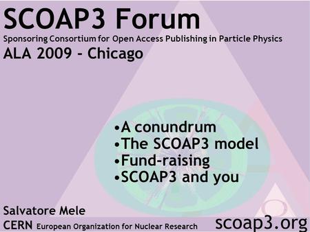 SCOAP3 Forum Sponsoring Consortium for Open Access Publishing in Particle Physics ALA 2009 - Chicago Salvatore Mele CERN European Organization for Nuclear.