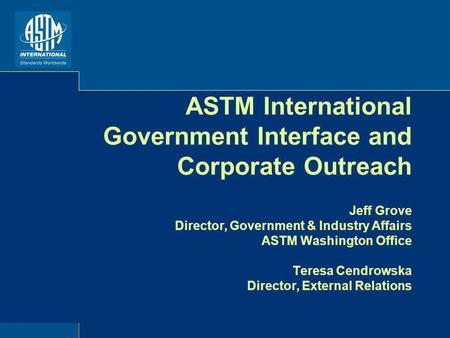 ASTM International Government Interface and Corporate Outreach Jeff Grove Director, Government & Industry Affairs ASTM Washington Office Teresa Cendrowska.