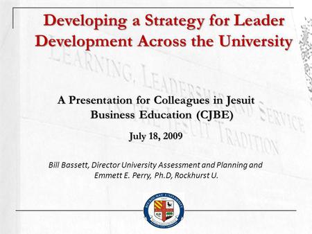 Developing a Strategy for Leader Development Across the University A Presentation for Colleagues in Jesuit Business Education (CJBE) July 18, 2009 Bill.