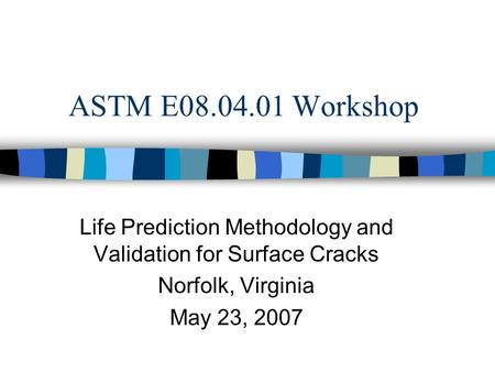 ASTM E08.04.01 Workshop Life Prediction Methodology and Validation for Surface Cracks Norfolk, Virginia May 23, 2007.