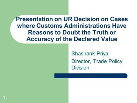 1 Presentation on UR Decision on Cases where Customs Administrations Have Reasons to Doubt the Truth or Accuracy of the Declared Value Shashank Priya Director,