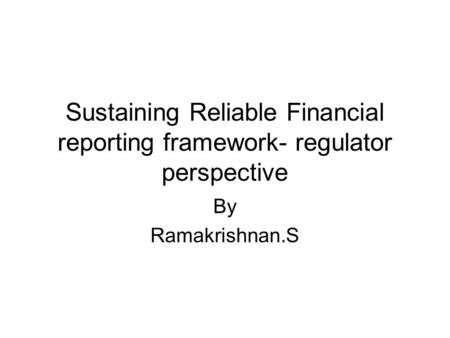 Sustaining Reliable Financial reporting framework- regulator perspective By Ramakrishnan.S.