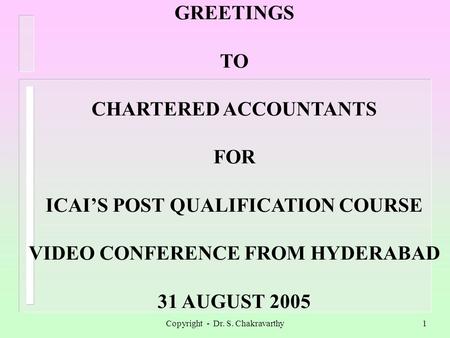 Copyright - Dr. S. Chakravarthy1 GREETINGS TO CHARTERED ACCOUNTANTS FOR ICAIS POST QUALIFICATION COURSE VIDEO CONFERENCE FROM HYDERABAD 31 AUGUST 2005.