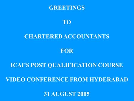 GREETINGS TO CHARTERED ACCOUNTANTS FOR ICAIS POST QUALIFICATION COURSE VIDEO CONFERENCE FROM HYDERABAD 31 AUGUST 2005.