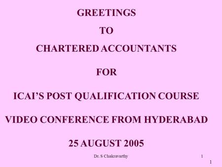 Dr. S Chakravarthy1 GREETINGS TO CHARTERED ACCOUNTANTS FOR ICAIS POST QUALIFICATION COURSE VIDEO CONFERENCE FROM HYDERABAD 25 AUGUST 2005 1.