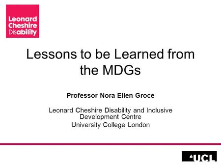 Lessons to be Learned from the MDGs Professor Nora Ellen Groce Leonard Cheshire Disability and Inclusive Development Centre University College London.