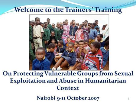 Welcome to the Trainers Training 1 On Protecting Vulnerable Groups from Sexual Exploitation and Abuse in Humanitarian Context Nairobi 9-11 October 2007.