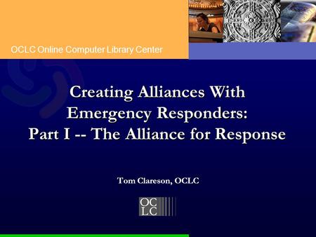 OCLC Online Computer Library Center Creating Alliances With Emergency Responders: Part I -- The Alliance for Response Tom Clareson, OCLC.