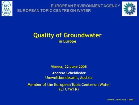 Vienna, 22.06.2005 | Slide 1 EUROPEAN ENVIRONMENT AGENCY EUROPEAN TOPIC CENTRE ON WATER Quality of Groundwater in Europe Vienna, 22 June 2005 Andreas Scheidleder.