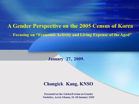 A Gender Perspective on the 2005 Census of Korea - Focusing on Economic Activity and Living Expense of the Aged January 27, 2009. Changick Kang, KNSO Presented.