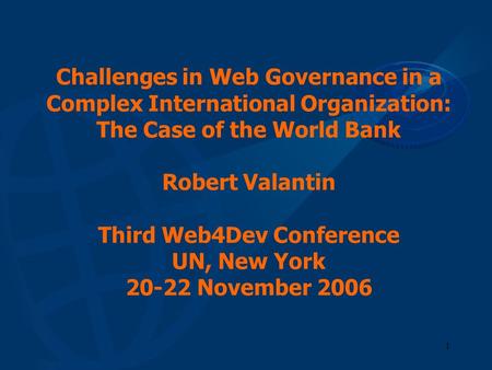 Challenges in Web Governance in a Complex International Organization: The Case of the World Bank Robert Valantin Third Web4Dev Conference UN, New York.
