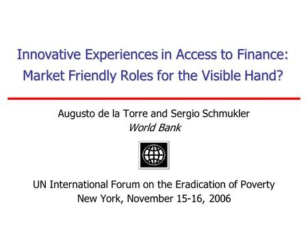 Innovative Experiences in Access to Finance: Market Friendly Roles for the Visible Hand? Augusto de la Torre and Sergio Schmukler World Bank UN International.