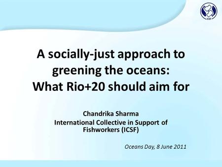 A socially-just approach to greening the oceans: What Rio+20 should aim for Chandrika Sharma International Collective in Support of Fishworkers (ICSF)
