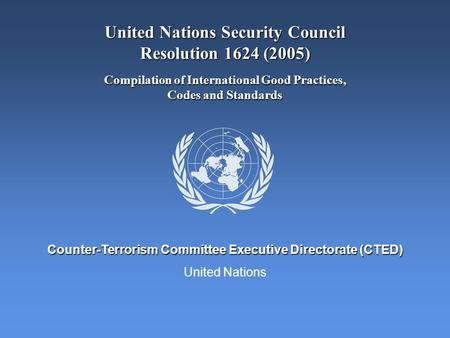 United Nations Counter-Terrorism Committee Executive Directorate (CTED) United Nations Security Council Resolution 1624 (2005) Compilation of International.