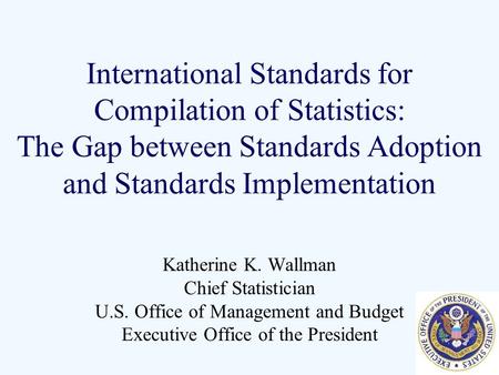 International Standards for Compilation of Statistics: The Gap between Standards Adoption and Standards Implementation Katherine K. Wallman Chief Statistician.
